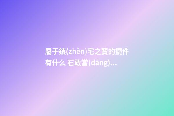 屬于鎮(zhèn)宅之寶的擺件有什么 石敢當(dāng)可禁壓不祥之俗